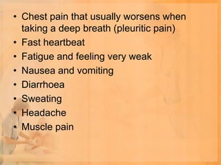 • Chest pain that usually worsens when
  taking a deep breath (pleuritic pain)
• Fast heartbeat
• Fatigue and feeling very weak
• Nausea and vomiting
• Diarrhoea
• Sweating
• Headache
• Muscle pain
 