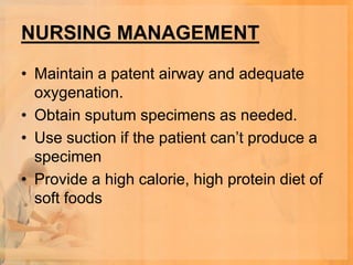 NURSING MANAGEMENT

• Maintain a patent airway and adequate
  oxygenation.
• Obtain sputum specimens as needed.
• Use suction if the patient can’t produce a
  specimen
• Provide a high calorie, high protein diet of
  soft foods
 
