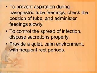 • To prevent aspiration during
  nasogastric tube feedings, check the
  position of tube, and administer
  feedings slowly.
• To control the spread of infection,
  dispose secretions properly.
• Provide a quiet, calm environment,
  with frequent rest periods.
 