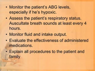 • Monitor the patient’s ABG levels,
  especially if he’s hypoxic.
• Assess the patient’s respiratory status.
  Auscultate breath sounds at least every 4
  hours.
• Monitor fluid and intake output.
• Evaluate the effectiveness of administered
  medications.
• Explain all procedures to the patient and
  family
 