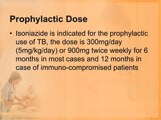Prophylactic Dose
• Isoniazide is indicated for the prophylactic
  use of TB, the dose is 300mg/day
  (5mg/kg/day) or 900mg twice weekly for 6
  months in most cases and 12 months in
  case of immuno-compromised patients
 