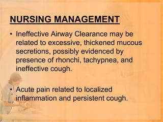 NURSING MANAGEMENT
• Ineffective Airway Clearance may be
  related to excessive, thickened mucous
  secretions, possibly evidenced by
  presence of rhonchi, tachypnea, and
  ineffective cough.

• Acute pain related to localized
  inflammation and persistent cough.
 