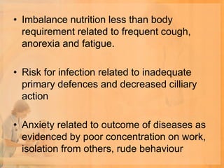 • Imbalance nutrition less than body
  requirement related to frequent cough,
  anorexia and fatigue.

• Risk for infection related to inadequate
  primary defences and decreased cilliary
  action

• Anxiety related to outcome of diseases as
  evidenced by poor concentration on work,
  isolation from others, rude behaviour
 