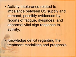 • Activity Intolerance related to
  imbalance between O2 supply and
  demand, possibly evidenced by
  reports of fatigue, dyspnoea, and
  abnormal vital sign response to
  activity.

• Knowledge deficit regarding the
  treatment modalities and prognosis
 