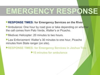 RESPONSE TIMES: for Emergency Services on the River
Ambulance: One hour by road give or take depending on whether
the call comes from Palo Verde, Walter’s or Picacho.
Medivac Helicopter: 20 minutes to two hours.
Law Enforcement: Walter’s 30 minutes to one hour, Picacho
minutes from State ranger (on site).
RESPONSE TIMES: for Emergency Services in Joshua Tree
15 minutes for ambulance
EMERGENCY RESPONSE
 