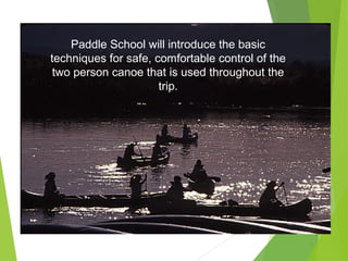 Paddle School will introduce the basic
techniques for safe, comfortable control of the
two person canoe that is used throughout the
trip.
 