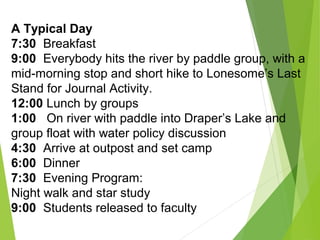 A Typical Day
7:30 Breakfast
9:00 Everybody hits the river by paddle group, with a
mid-morning stop and short hike to Lonesome’s Last
Stand for Journal Activity.
12:00 Lunch by groups
1:00 On river with paddle into Draper’s Lake and
group float with water policy discussion
4:30 Arrive at outpost and set camp
6:00 Dinner
7:30 Evening Program:
Night walk and star study
9:00 Students released to faculty
 