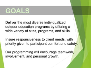 Deliver the most diverse individualized
outdoor education programs by offering a
wide variety of sites, programs, and skills.
Insure responsiveness to client needs, with
priority given to participant comfort and safety.
Our programming will encourage teamwork,
involvement, and personal growth.
GOALS
 
