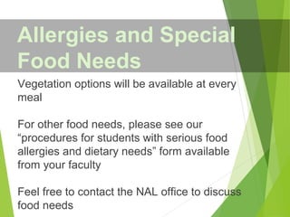 Vegetation options will be available at every
meal
For other food needs, please see our
“procedures for students with serious food
allergies and dietary needs” form available
from your faculty
Feel free to contact the NAL office to discuss
food needs
Allergies and Special
Food Needs
 