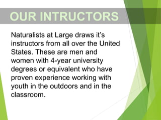OUR INTRUCTORS
Naturalists at Large draws it’s
instructors from all over the United
States. These are men and
women with 4-year university
degrees or equivalent who have
proven experience working with
youth in the outdoors and in the
classroom.
 