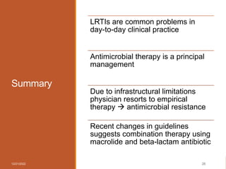 Summary
12/21/2022 26
LRTIs are common problems in
day-to-day clinical practice
Antimicrobial therapy is a principal
management
Due to infrastructural limitations
physician resorts to empirical
therapy  antimicrobial resistance
Recent changes in guidelines
suggests combination therapy using
macrolide and beta-lactam antibiotic
 