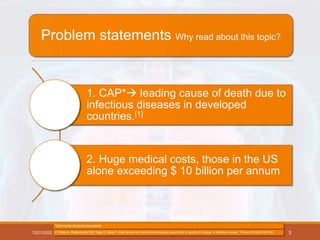 Problem statements Why read about this topic?
1. CAP* leading cause of death due to
infectious diseases in developed
countries.[1]
2. Huge medical costs, those in the US
alone exceeding $ 10 billion per annum
12/21/2022
*Community Acquired pneumonia
1.Torres A, Peetermans WE, Viegi G, Blasi F. Risk factors for community-acquired pneumonia in adults in Europe: A literature review. Thorax 2013;68:1057-65 3
 