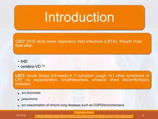 Introduction
GBD* 2015 study lower respiratory tract infections (LRTIs) fourth most
fatal after:
• IHD
• cerebro-VD [1]
LRTI- Acute illness (≤3-week) 1o symptom cough +≥1 other symptoms of
LRT viz expectoration, breathlessness, wheeze/ chest discomfort/pain
includes:
• a/c bronchitis
• pneumonia
• a/c exacerbation of chronic lung diseases such as COPD/bronchiectasis
12/21/2022
Global Burden of Disease
1. GBD 2015 Mortality and Causes of Death Collaborators. Global, regional, and national life expectancy, all-cause mortality, and cause-specific
mortality for 249 causes of death, 1980-2015: A systematic analysis for the global burden of disease study 2015. Lancet 2016;388:1459-544
4
 