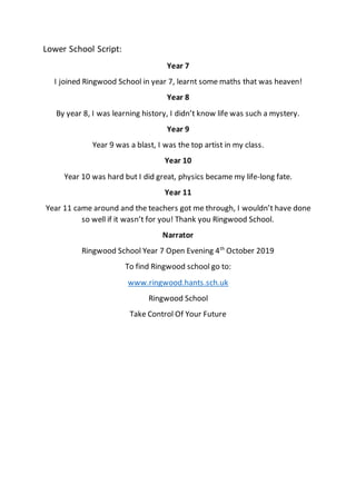 Lower School Script:
Year 7
I joined Ringwood School in year 7, learnt some maths that was heaven!
Year 8
By year 8, I was learning history, I didn’t know life was such a mystery.
Year 9
Year 9 was a blast, I was the top artist in my class.
Year 10
Year 10 was hard but I did great, physics became my life-long fate.
Year 11
Year 11 came around and the teachers got me through, I wouldn’t have done
so well if it wasn’t for you! Thank you Ringwood School.
Narrator
Ringwood School Year 7 Open Evening 4th
October 2019
To find Ringwood school go to:
www.ringwood.hants.sch.uk
Ringwood School
Take Control Of Your Future
 
