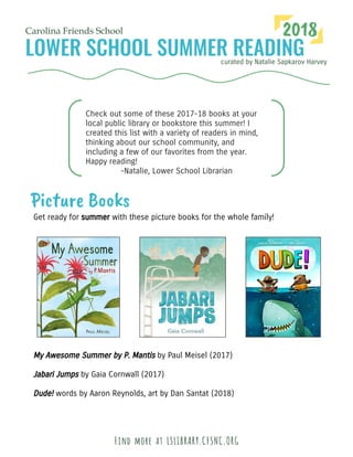 curated by Natalie Sapkarov Harvey
Carolina Friends School 2018
Check out some of these 2017-18 books at your
local public library or bookstore this summer! I
created this list with a variety of readers in mind,
thinking about our school community, and
including a few of our favorites from the year.
Happy reading!
-Natalie, Lower School Librarian
Picture Books
Get ready for summer with these picture books for the whole family!
Find more at LSLIBRARY.CFSNC.ORG
My Awesome Summer by P. Mantis by Paul Meisel (2017)
Jabari Jumps by Gaia Cornwall (2017)
Dude! words by Aaron Reynolds, art by Dan Santat (2018)
 