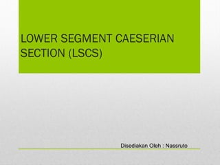 LOWER SEGMENT CAESERIAN
SECTION (LSCS)
Disediakan Oleh : Nassruto
 