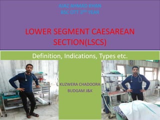 AJAZ AHMAD KHAN
BSC OTT 3RD YEAR
LOWER SEGMENT CAESAREAN
SECTION(LSCS)
Definition, Indications, Types etc.
KUZWERA CHADOORA
BUDGAM J&K
 
