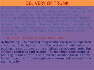 DELIVERY OF TRUNK
As soon as the head is delivered, the mucus from the mouth,
pharynx and nostrils is sucked out using rubber catheter attached
to an electric sucker and the delivery of shoulder is done.
Intravenous oxytocin 20 units or 0.2mg methergin is administered.
The rest of the body is delivered slowly and baby is placed in a tray
between mother’s legs with the head tilted down for gravitional
drainage. The umbilical cord is cut in between two clamps and the
baby is handed over to the nurse. The Doyen’s retractor is re
introduced.
REMOVAL OF PLACENTA AND MEMBRANES:-
By this time (10-15 minutes) the placenta is likely to be separated
and it is extracted by traction on the cord with simultaneous
pushing the uterus towards the umbilicus per abdomen using the
left hand controlled cord traction. The membranes are scrapped
off using uterine curette. The removed placenta is taken in a tray
for an inspection. Introduce light warm normal saline to wash the
uterine cavity.
 