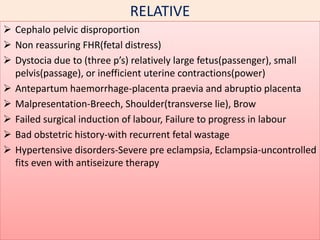 RELATIVE
 Cephalo pelvic disproportion
 Non reassuring FHR(fetal distress)
 Dystocia due to (three p’s) relatively large fetus(passenger), small
pelvis(passage), or inefficient uterine contractions(power)
 Antepartum haemorrhage-placenta praevia and abruptio placenta
 Malpresentation-Breech, Shoulder(transverse lie), Brow
 Failed surgical induction of labour, Failure to progress in labour
 Bad obstetric history-with recurrent fetal wastage
 Hypertensive disorders-Severe pre eclampsia, Eclampsia-uncontrolled
fits even with antiseizure therapy
 