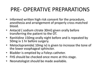 PRE- OPERATIVE PREPARATIONS
• Informed written high risk consent for the procedure,
anesthesia and arrangement of properly cross matched
blood.
• Antacid ( sodium citrate 30ml) given orally before
transferring the patient to the OT.
• Ranitidine 150mg orally night before and is repeated by
50mg iv 1 hr before surgery.
• Metoclopramide( 10mg iv) is given to increase the tone of
the lower esophageal sphincter.
• Bladder is emptied by a Foleys catheter.
• FHS should be checked once more at this stage.
• Neonatologist should be made available.
 