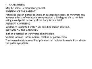 • ANAESTHESIA:
May be spinal , epidural or general.
POSITION OF THE PATIENT
Patient is kept in dorsal position. In susceptible cases, to minimize any
adverse effects of venacaval compression, a 15 degree tilt to her left
using a wedge till delivery of the baby is benificial.
ANTISEPTIC PAINTING
Abdomen is painted with 7.5% povidine iodine solution.
INCISION ON THE ABDOMEN
Either a vertical or transverse skin incision
Vertical incision: infraumbilical midline or paramedian
Transverse incision: modified pfannensteil incision is made 3 cm above
the pubic symphisis.
 