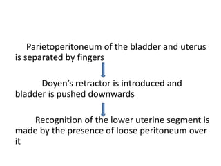 Parietoperitoneum of the bladder and uterus
is separated by fingers
Doyen’s retractor is introduced and
bladder is pushed downwards
Recognition of the lower uterine segment is
made by the presence of loose peritoneum over
it
 