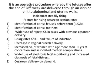 It is an operative procedure whereby the fetuses after
the end of 28th week are delivered through an incision
on the abdominal and uterine walls.
Incidence: steadily rising.
Factors for rising cesarean section rate:
1) Identification of at risk fetuses before term (IUGR).
2) Identification of at risk mothers.
3) Wider use of repeat CS in cases with previous cesarean
delivery.
4) Rising rates of IOL and failure of induction.
5) Decrease in vaginal breech delivery.
6) Increased no. of women with age more than 30 yrs at
conception and associated medical complications.
7) Wider use of electronic fetal monitoring and increased
diagnosis of fetal distress.
8) Cesarean delivery on demand.
 
