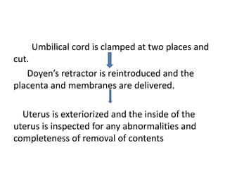 Umbilical cord is clamped at two places and
cut.
Doyen’s retractor is reintroduced and the
placenta and membranes are delivered.
Uterus is exteriorized and the inside of the
uterus is inspected for any abnormalities and
completeness of removal of contents
 