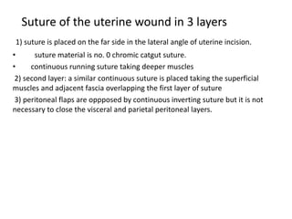 Suture of the uterine wound in 3 layers
1) suture is placed on the far side in the lateral angle of uterine incision.
• suture material is no. 0 chromic catgut suture.
• continuous running suture taking deeper muscles
2) second layer: a similar continuous suture is placed taking the superficial
muscles and adjacent fascia overlapping the first layer of suture
3) peritoneal flaps are oppposed by continuous inverting suture but it is not
necessary to close the visceral and parietal peritoneal layers.
 