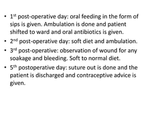 • 1st post-operative day: oral feeding in the form of
sips is given. Ambulation is done and patient
shifted to ward and oral antibiotics is given.
• 2nd post-operative day: soft diet and ambulation.
• 3rd post-operative: observation of wound for any
soakage and bleeding. Soft to normal diet.
• 5th postoperative day: suture out is done and the
patient is discharged and contraceptive advice is
given.
 