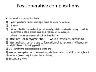 Post-operative complications
• Immediate complications
1) post-partum haemorrhage- Due to uterine atony.
2) Shock
3) Anaesthetic hazards: Aspiration of gastric contents , may result in
aspiration atelectasis and aspiration pneumonitis.
others: hypotension and spinal headache.
4) Infections: endomyometritis, UTI, wound infections, peritonitis
5) Intestinal obstruction: due to formation of adhesions and bands or
paralytic ileus following peritonitis.
6) DVT and thromboembolic disorders
7) Wound complications: wound sepsis, haematoma, dehiscence,burst
abdomen (involving the peritoneal coat)
8) Secondary PPH
 