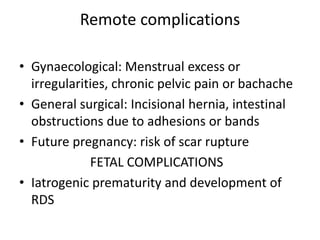 Remote complications
• Gynaecological: Menstrual excess or
irregularities, chronic pelvic pain or bachache
• General surgical: Incisional hernia, intestinal
obstructions due to adhesions or bands
• Future pregnancy: risk of scar rupture
FETAL COMPLICATIONS
• Iatrogenic prematurity and development of
RDS
 