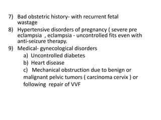 7) Bad obstetric history- with recurrent fetal
wastage
8) Hypertensive disorders of pregnancy ( severe pre
eclampsia , eclampsia - uncontrolled fits even with
anti-seizure therapy.
9) Medical- gynecological disorders
a) Uncontrolled diabetes
b) Heart disease
c) Mechanical obstruction due to benign or
malignant pelvic tumors ( carcinoma cervix ) or
following repair of VVF
 