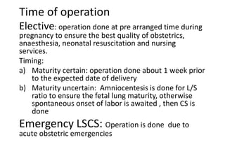 Time of operation
Elective: operation done at pre arranged time during
pregnancy to ensure the best quality of obstetrics,
anaesthesia, neonatal resuscitation and nursing
services.
Timing:
a) Maturity certain: operation done about 1 week prior
to the expected date of delivery
b) Maturity uncertain: Amniocentesis is done for L/S
ratio to ensure the fetal lung maturity, otherwise
spontaneous onset of labor is awaited , then CS is
done
Emergency LSCS: Operation is done due to
acute obstetric emergencies
 