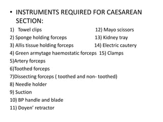 • INSTRUMENTS REQUIRED FOR CAESAREAN
SECTION:
1) Towel clips 12) Mayo scissors
2) Sponge holding forceps 13) Kidney tray
3) Allis tissue holding forceps 14) Electric cautery
4) Green armytage haemostatic forceps 15) Clamps
5)Artery forceps
6)Toothed forceps
7)Dissecting forceps ( toothed and non- toothed)
8) Needle holder
9) Suction
10) BP handle and blade
11) Doyen’ retractor
 