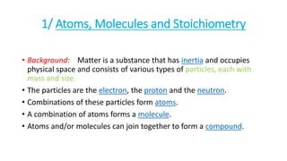 1/ Atoms, Molecules and Stoichiometry
• Background: Matter is a substance that has inertia and occupies
physical space and consists of various types of particles, each with
mass and size.
• The particles are the electron, the proton and the neutron.
• Combinations of these particles form atoms.
• A combination of atoms forms a molecule.
• Atoms and/or molecules can join together to form a compound.
 