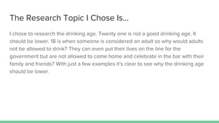 The Research Topic I Chose Is...
I chose to research the drinking age. Twenty one is not a good drinking age. It
should be lower. 18 is when someone is considered an adult so why would adults
not be allowed to drink? They can even put their lives on the line for the
government but are not allowed to come home and celebrate in the bar with their
family and friends? With just a few examples it’s clear to see why the drinking age
should be lower.
 