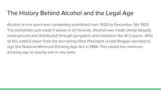The History Behind Alcohol and the Legal Age
Alcohol at one point was completely prohibited from 1920 to December 5th 1933.
The prohibition just made it worse in all honesty. Alcohol was made cheap illegally
underground and distributed through gangsters and mobsters like Al Capone. After
all this settled down from the ban being lifted President ronald Reagan decided to
sign the National Minimum Drinking Age Act in 1984. This raised the minimum
drinking age to twenty one in any state.
 