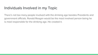 Individuals Involved in my Topic
There’s not too many people involved with the drinking age besides Presidents and
government officials. Ronald Reagan would be the most involved person being he
is most responsible for the drinking age. He created it.
 