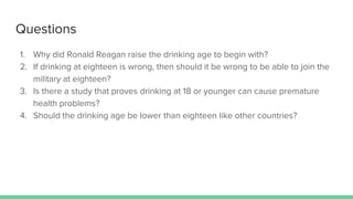 Questions
1. Why did Ronald Reagan raise the drinking age to begin with?
2. If drinking at eighteen is wrong, then should it be wrong to be able to join the
military at eighteen?
3. Is there a study that proves drinking at 18 or younger can cause premature
health problems?
4. Should the drinking age be lower than eighteen like other countries?
 