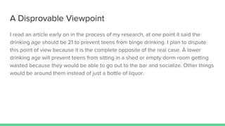 A Disprovable Viewpoint
I read an article early on in the process of my research, at one point it said the
drinking age should be 21 to prevent teens from binge drinking. I plan to dispute
this point of view because it is the complete opposite of the real case. A lower
drinking age will prevent teens from sitting in a shed or empty dorm room getting
wasted because they would be able to go out to the bar and socialize. Other things
would be around them instead of just a bottle of liquor.
 