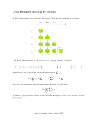 Lower triangular summing by columns
4. Write the sum corresponding to the picture. Now we are summing by columns.
k
j
j=1
j=2
j=3
j=4
k=1 k=2 k=3 k=4
a1,1
a2,1 a2,2
a3,1 a3,2 a3,3
a4,1 a4,2 a4,3 a4,4
First write all summands in the explicit form (joining them by columns):
S = a1,1 + a2,1 + a3,1 + a4,1 + + + .
Rewrite each one of the little sums using the symbol :
S =
4
j=1
aj,1 + + + .
Note that all summands have the same form. Pass to a double sum:
S =
k= j=
aj,k.
5. Write a program that creates a random lower triangular matrix and sums its entries
by columns.
Lower triangular sums, page 3 of 7
 