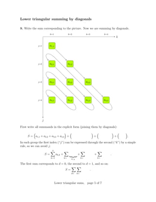 Lower triangular summing by diagonals
9. Write the sum corresponding to the picture. Now we are summing by diagonals.
k
j
j=1
j=2
j=3
j=4
k=1 k=2 k=3 k=4
a1,1
a2,1 a2,2
a3,1 a3,2 a3,3
a4,1 a4,2 a4,3 a4,4
First write all summands in the explicit form (joining them by diagonals):
S = a1,1 + a2,2 + a3,3 + a4,4 + + + .
In each group the ﬁrst index (“j”) can be expressed through the second (“k”) by a simple
rule, so we can avoid j:
S =
4
k=1
ak,k +
k= a?,k
+
k=
+
k=
.
The ﬁrst sum corresponds to d = 0, the second to d = 1, and so on:
S =
d= k=
.
Lower triangular sums, page 5 of 7
 