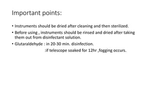 Important points:
• Instruments should be dried after cleaning and then sterilized.
• Before using , instruments should be rinsed and dried after taking
them out from disinfectant solution.
• Glutaraldehyde : in 20-30 min. disinfection.
:if telescope soaked for 12hr ,fogging occurs.
 