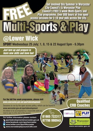 EE
                                                    Get involved this Summer in Worcester



FR
                                                   City Council’s & Worcester Play
                                                 Council’s FREE 5 week Multi-Sports and
                                            Play programme. Over 800 hours of free open
                                       access sessions for 2-18 year olds across the city.


Multi-Sports & Play
@Lower Wick
SPORT Wednesdays 25 July; 1, 8, 15 & 22 August 5pm - 6.30pm
Just turn up and prepare to
learn new skills and have fun!




For the full five week programme, please visit
www.worcester.gov.uk/sportsdevelopment                                        Qualified
Sessions to run by the open access policy, which can be found in           CRB Coaches
www.worcester.gov.uk/sportsdevelopment
All children to be accompanied by a responsible adult and
need to sign in at the start of the session.

For further information please contact:                     01905 722317         Charity No. 702616




   sportsdevelopment@worcester.gov.uk
   www.facebook.com/sportworcester
                                                            07796 990945
   www.twitter.com/SportWorcester
   www.worcesterplaycouncil.btik.com                                       www.worcester.gov.uk
 