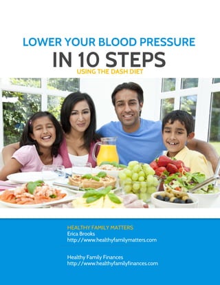 LOWER YOUR BLOOD PRESSURE
    IN 10 STEPS
         USING THE DASH DIET




      HEALTHY FAMILY MATTERS
      Erica Brooks
      http://www.healthyfamilymatters.com


      Healthy Family Finances
      http://www.healthyfamilyfinances.com
 