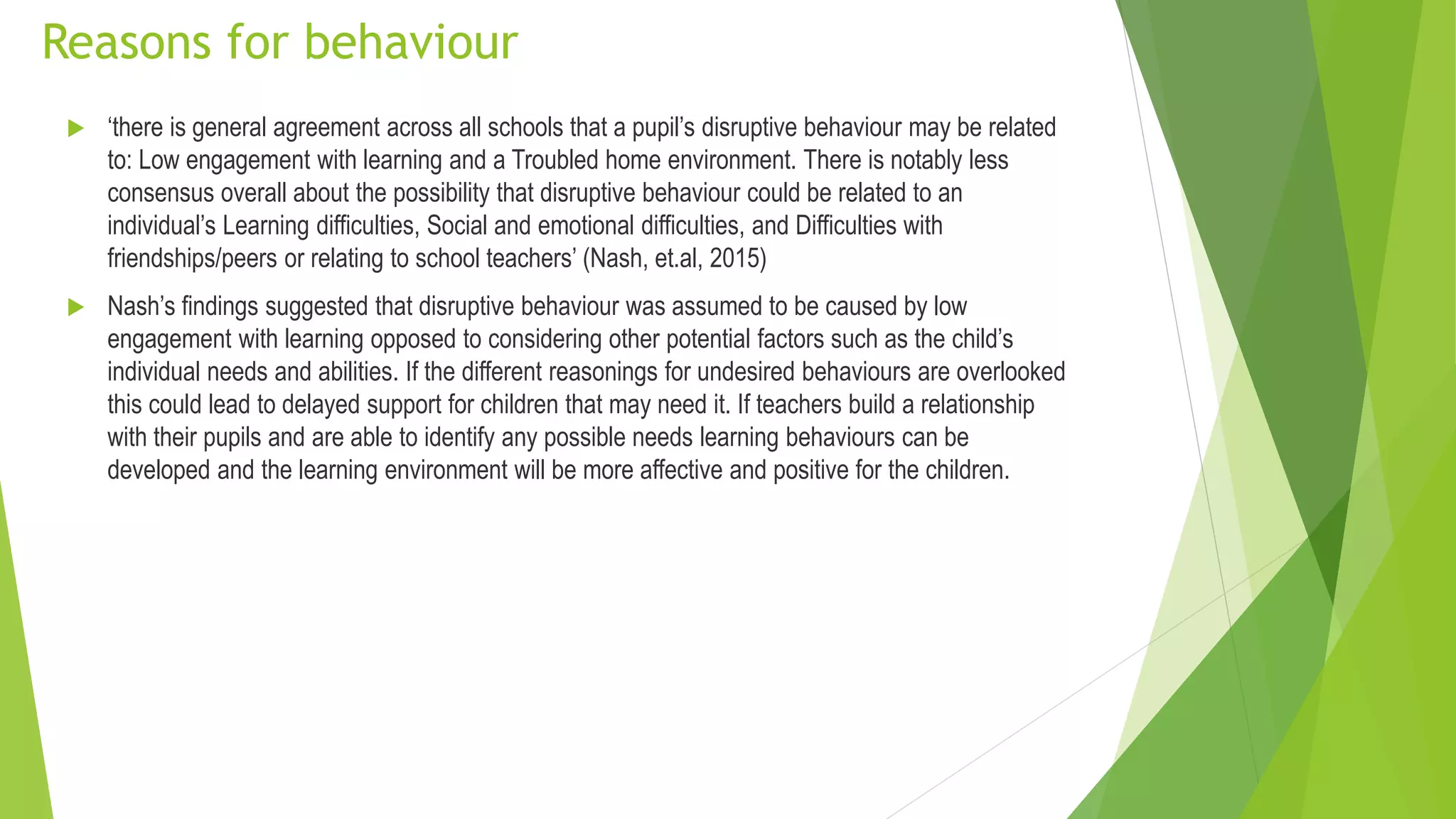 Reasons for behaviour
 ‘there is general agreement across all schools that a pupil’s disruptive behaviour may be related
to: Low engagement with learning and a Troubled home environment. There is notably less
consensus overall about the possibility that disruptive behaviour could be related to an
individual’s Learning difficulties, Social and emotional difficulties, and Difficulties with
friendships/peers or relating to school teachers’ (Nash, et.al, 2015)
 Nash’s findings suggested that disruptive behaviour was assumed to be caused by low
engagement with learning opposed to considering other potential factors such as the child’s
individual needs and abilities. If the different reasonings for undesired behaviours are overlooked
this could lead to delayed support for children that may need it. If teachers build a relationship
with their pupils and are able to identify any possible needs learning behaviours can be
developed and the learning environment will be more affective and positive for the children.
 