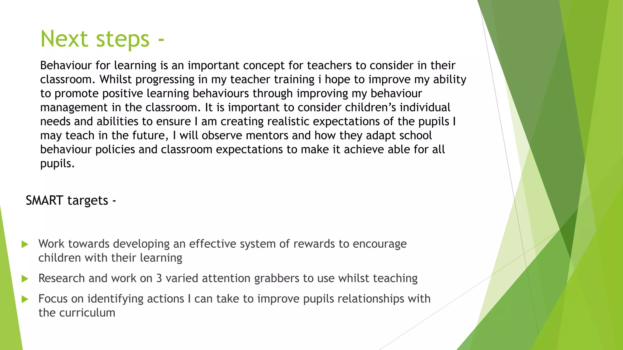 Next steps -
 Work towards developing an effective system of rewards to encourage
children with their learning
 Research and work on 3 varied attention grabbers to use whilst teaching
 Focus on identifying actions I can take to improve pupils relationships with
the curriculum
SMART targets -
Behaviour for learning is an important concept for teachers to consider in their
classroom. Whilst progressing in my teacher training i hope to improve my ability
to promote positive learning behaviours through improving my behaviour
management in the classroom. It is important to consider children’s individual
needs and abilities to ensure I am creating realistic expectations of the pupils I
may teach in the future, I will observe mentors and how they adapt school
behaviour policies and classroom expectations to make it achieve able for all
pupils.
 