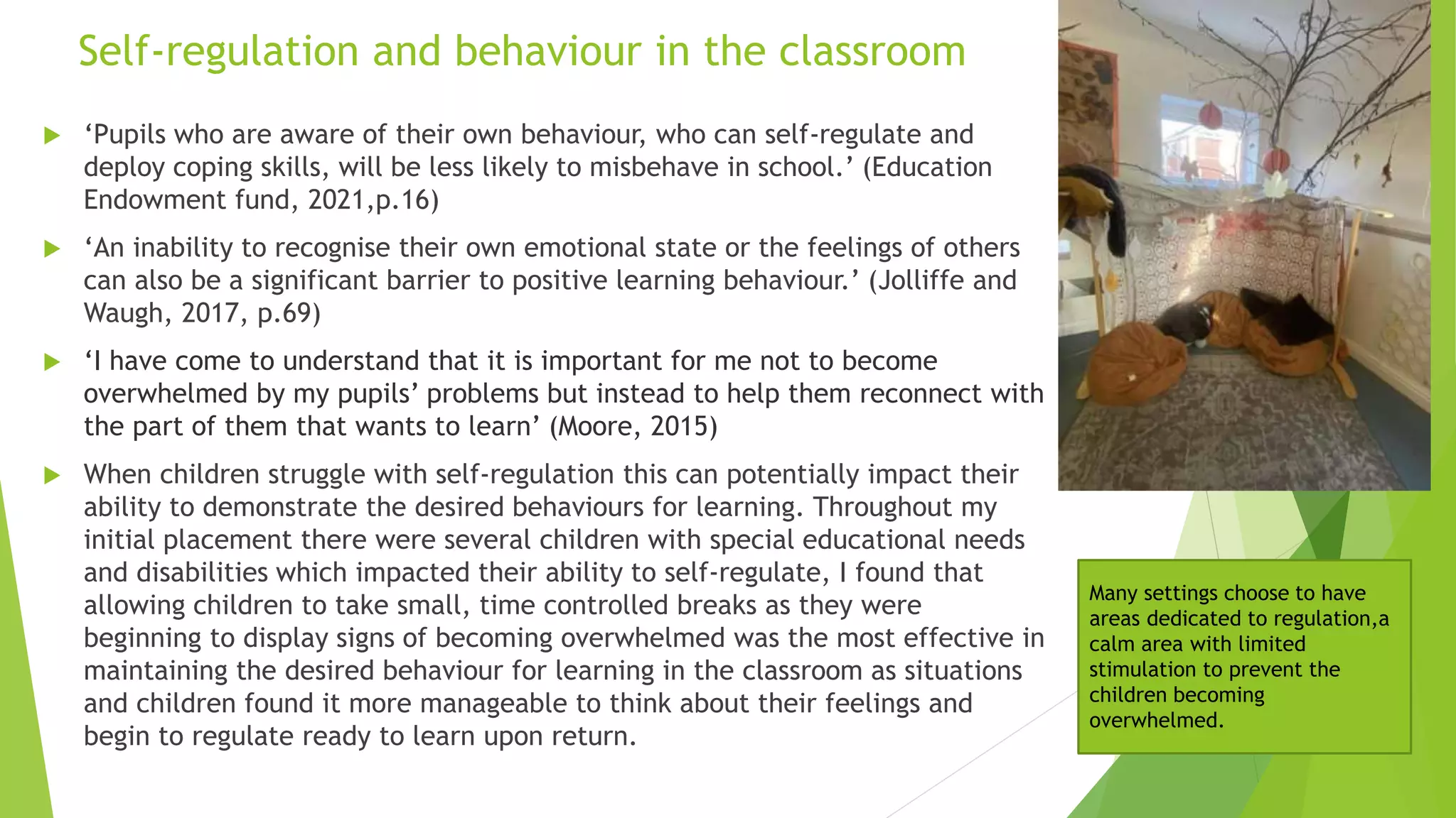 Self-regulation and behaviour in the classroom
 ‘Pupils who are aware of their own behaviour, who can self-regulate and
deploy coping skills, will be less likely to misbehave in school.’ (Education
Endowment fund, 2021,p.16)
 ‘An inability to recognise their own emotional state or the feelings of others
can also be a significant barrier to positive learning behaviour.’ (Jolliffe and
Waugh, 2017, p.69)
 ‘I have come to understand that it is important for me not to become
overwhelmed by my pupils’ problems but instead to help them reconnect with
the part of them that wants to learn’ (Moore, 2015)
 When children struggle with self-regulation this can potentially impact their
ability to demonstrate the desired behaviours for learning. Throughout my
initial placement there were several children with special educational needs
and disabilities which impacted their ability to self-regulate, I found that
allowing children to take small, time controlled breaks as they were
beginning to display signs of becoming overwhelmed was the most effective in
maintaining the desired behaviour for learning in the classroom as situations
and children found it more manageable to think about their feelings and
begin to regulate ready to learn upon return.
Many settings choose to have
areas dedicated to regulation,a
calm area with limited
stimulation to prevent the
children becoming
overwhelmed.
 