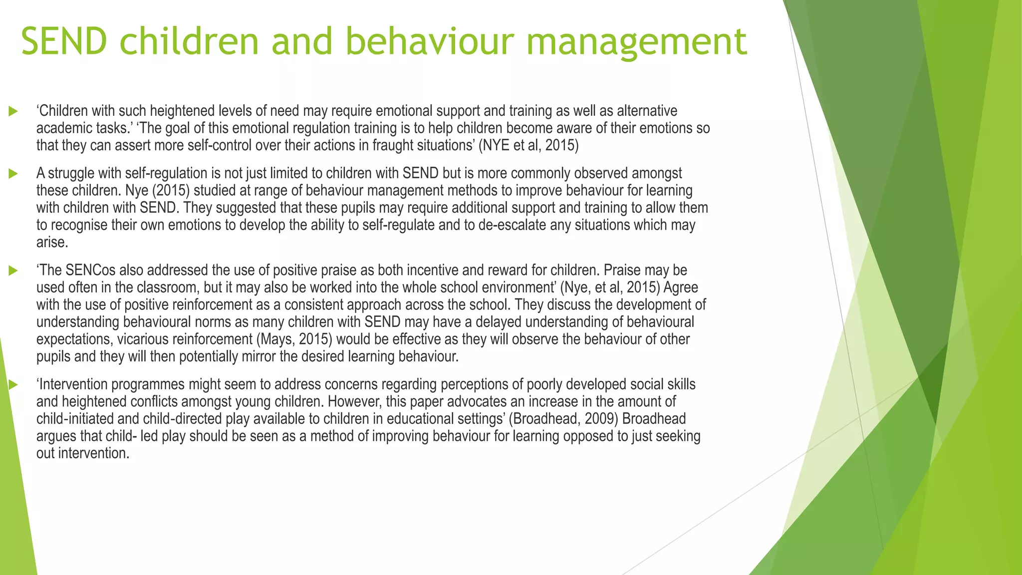 SEND children and behaviour management
 ‘Children with such heightened levels of need may require emotional support and training as well as alternative
academic tasks.’ ‘The goal of this emotional regulation training is to help children become aware of their emotions so
that they can assert more self-control over their actions in fraught situations’ (NYE et al, 2015)
 A struggle with self-regulation is not just limited to children with SEND but is more commonly observed amongst
these children. Nye (2015) studied at range of behaviour management methods to improve behaviour for learning
with children with SEND. They suggested that these pupils may require additional support and training to allow them
to recognise their own emotions to develop the ability to self-regulate and to de-escalate any situations which may
arise.
 ‘The SENCos also addressed the use of positive praise as both incentive and reward for children. Praise may be
used often in the classroom, but it may also be worked into the whole school environment’ (Nye, et al, 2015) Agree
with the use of positive reinforcement as a consistent approach across the school. They discuss the development of
understanding behavioural norms as many children with SEND may have a delayed understanding of behavioural
expectations, vicarious reinforcement (Mays, 2015) would be effective as they will observe the behaviour of other
pupils and they will then potentially mirror the desired learning behaviour.
 ‘Intervention programmes might seem to address concerns regarding perceptions of poorly developed social skills
and heightened conflicts amongst young children. However, this paper advocates an increase in the amount of
child‐initiated and child‐directed play available to children in educational settings’ (Broadhead, 2009) Broadhead
argues that child- led play should be seen as a method of improving behaviour for learning opposed to just seeking
out intervention.
 